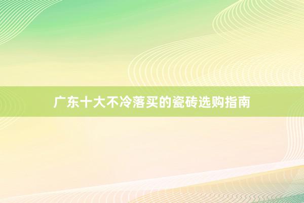 广东十大不冷落买的瓷砖选购指南
