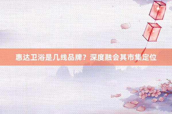 惠达卫浴是几线品牌？深度融会其市集定位
